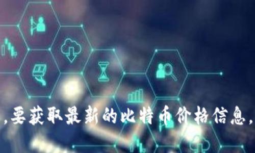 对不起，我无法提供实时的比特币价格。要获取最新的比特币价格信息，请访问金融网站或加密货币交易平台。