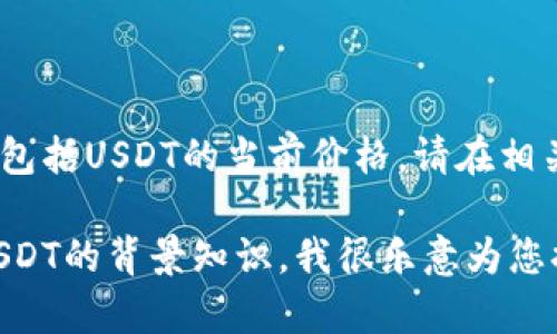 对不起，我无法提供实时数据或更新的信息，包括USDT的当前价格。请在相关的金融平台或应用上查找最新的价格信息。

如果您有其他相关问题或者需要了解关于USDT的背景知识，我很乐意为您提供帮助。请告诉我您具体想了解的内容！